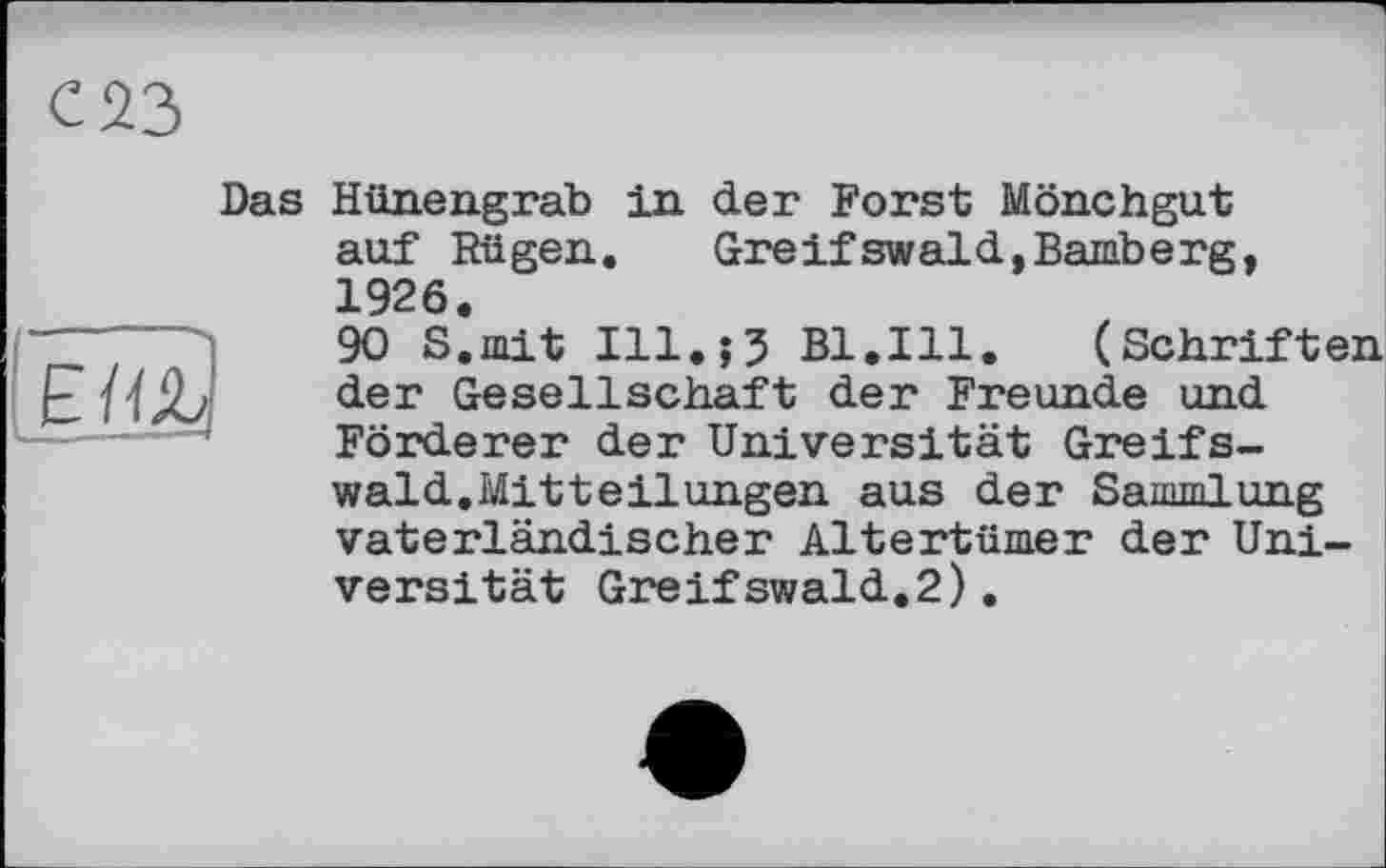 ﻿С23
Das
Êïo)
Hünengrab in der Forst Mönchgut auf Rügen. Greifswald,Bamberg, 1926.
90 S.mit Ill.;? Bl.Ill. (Schriften der Gesellschaft der Freunde und Förderer der Universität Greifswald.Mitteilungen aus der Sammlung vaterländischer Altertümer der Universität Greifswald.2).